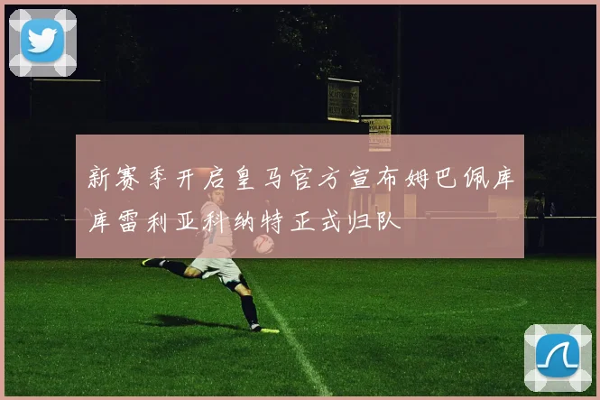 新赛季开启皇马官方宣布姆巴佩库库雷利亚科纳特正式归队