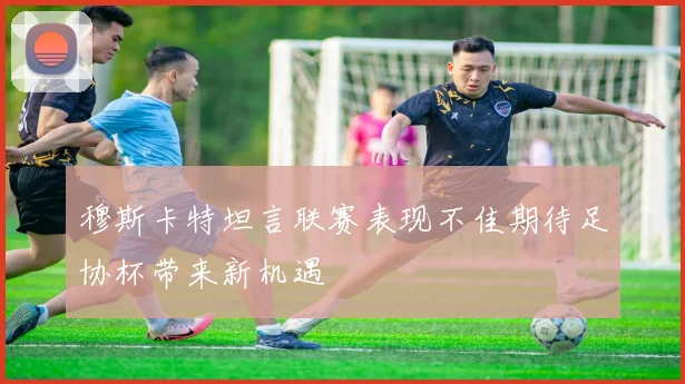 穆斯卡特坦言联赛表现不佳期待足协杯带来新机遇